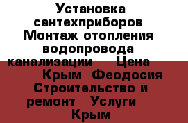 Установка сантехприборов. Монтаж отопления, водопровода, канализации.  › Цена ­ 1 000 - Крым, Феодосия Строительство и ремонт » Услуги   . Крым